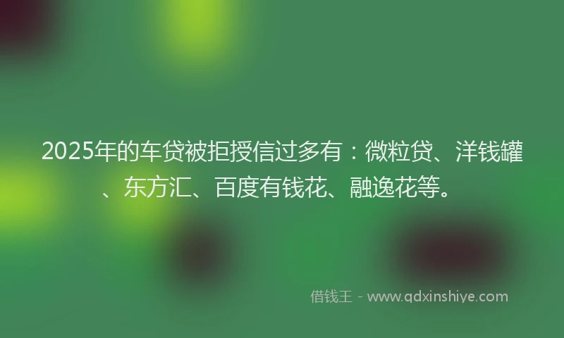 2025年的车贷被拒授信过多有：微粒贷、洋钱罐、东方汇、百度有钱花、融逸花等。