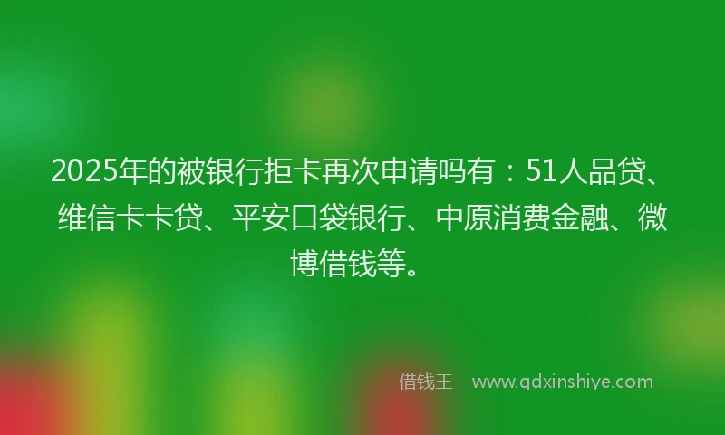 2025年的被银行拒卡再次申请吗有：51人品贷、维信卡卡贷、平安口袋银行、中原消费金融、微博借钱等。