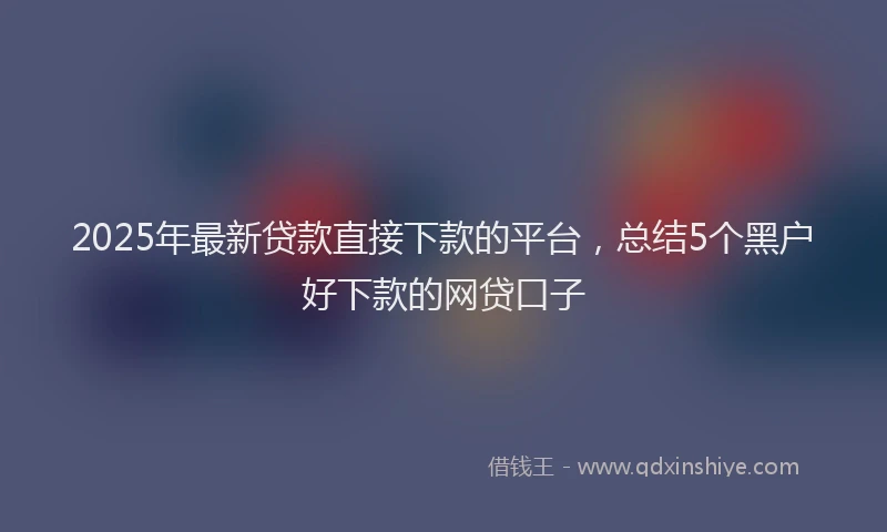 2025年最新贷款直接下款的平台，总结5个黑户好下款的网贷口子