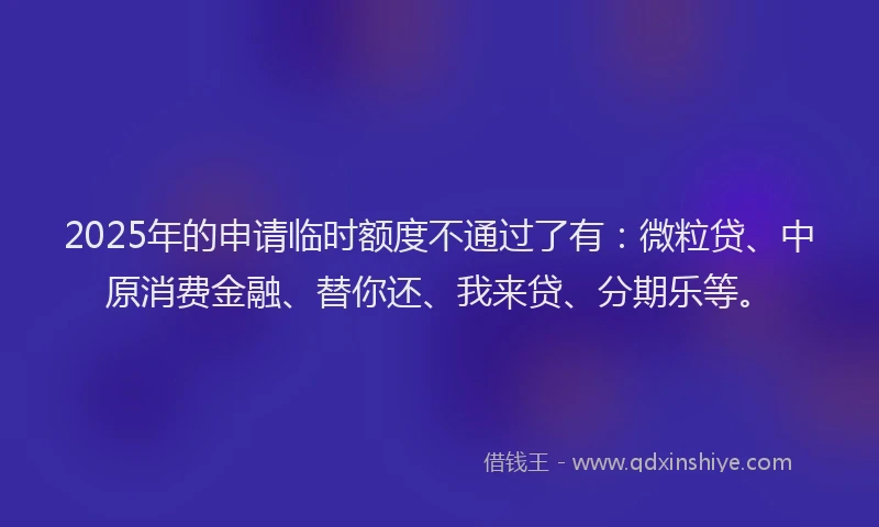 2025年的申请临时额度不通过了有：微粒贷、中原消费金融、替你还、我来贷、分期乐等。