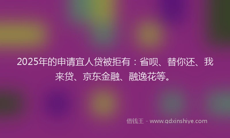 2025年的申请宜人贷被拒有：省呗、替你还、我来贷、京东金融、融逸花等。