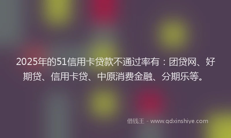 2025年的51信用卡贷款不通过率有：团贷网、好期贷、信用卡贷、中原消费金融、分期乐等。