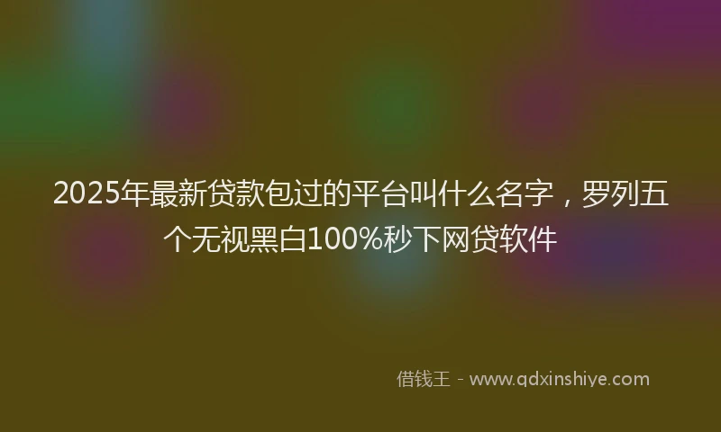 2025年最新贷款包过的平台叫什么名字，罗列五个无视黑白100%秒下网贷软件