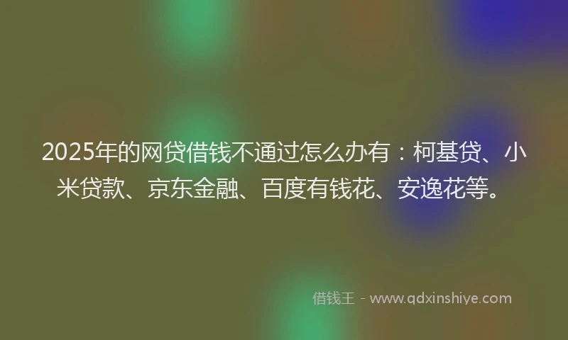 2025年的网贷借钱不通过怎么办有：柯基贷、小米贷款、京东金融、百度有钱花、安逸花等。