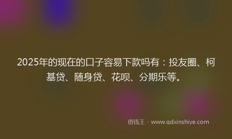 2025年的现在的口子容易下款吗有：投友圈、柯基贷、随身贷、花呗、分期乐等。