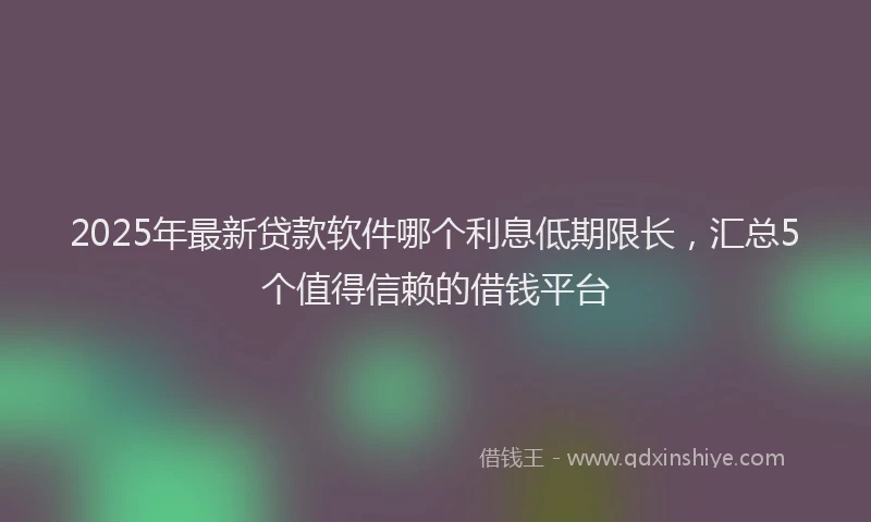2025年最新贷款软件哪个利息低期限长，汇总5个值得信赖的借钱平台
