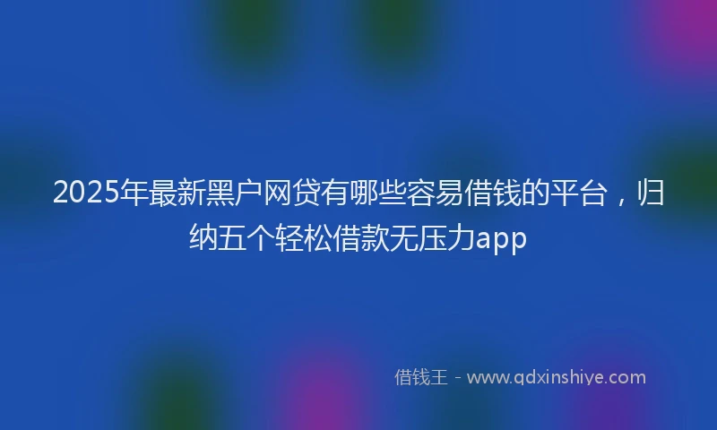 2025年最新黑户网贷有哪些容易借钱的平台，归纳五个轻松借款无压力app