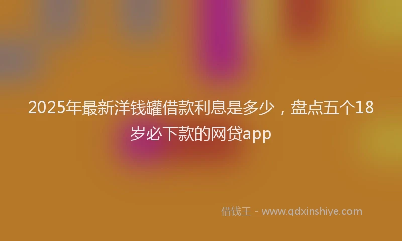 2025年最新洋钱罐借款利息是多少，盘点五个18岁必下款的网贷app