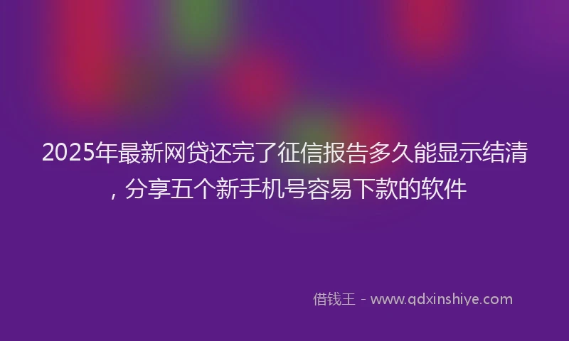 2025年最新网贷还完了征信报告多久能显示结清，分享五个新手机号容易下款的软件