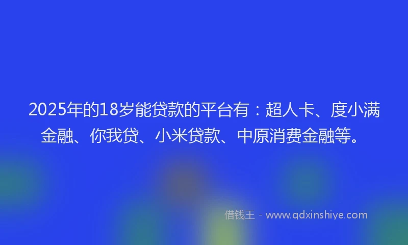 2025年的18岁能贷款的平台有：超人卡、度小满金融、你我贷、小米贷款、中原消费金融等。