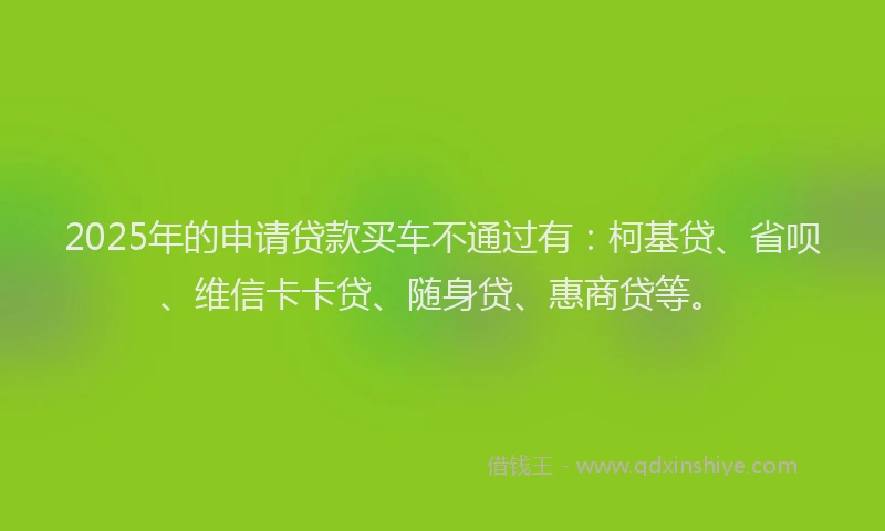 2025年的申请贷款买车不通过有：柯基贷、省呗、维信卡卡贷、随身贷、惠商贷等。