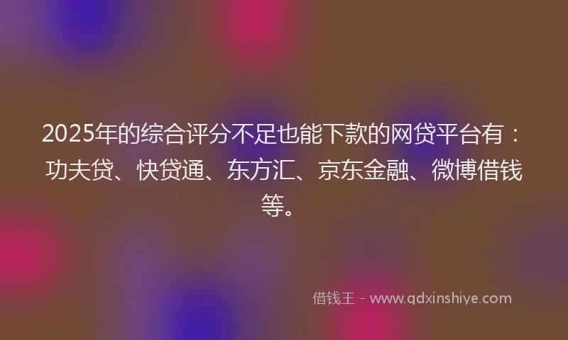 2025年的综合评分不足也能下款的网贷平台有：功夫贷、快贷通、东方汇、京东金融、微博借钱等。