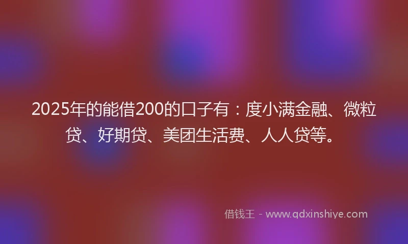 2025年的能借200的口子有：度小满金融、微粒贷、好期贷、美团生活费、人人贷等。