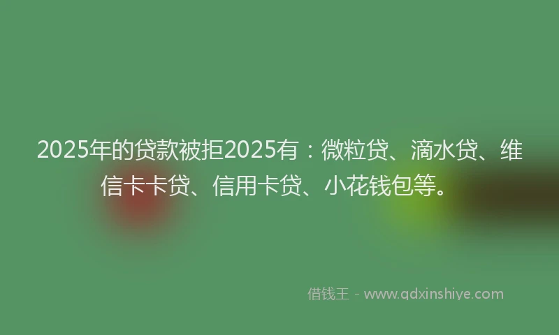 2025年的贷款被拒2025有：微粒贷、滴水贷、维信卡卡贷、信用卡贷、小花钱包等。