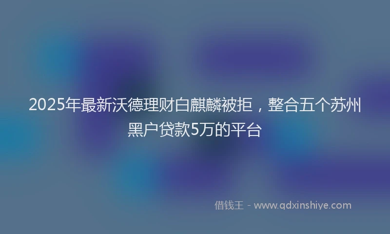 2025年最新沃德理财白麒麟被拒，整合五个苏州黑户贷款5万的平台