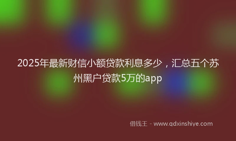 2025年最新财信小额贷款利息多少，汇总五个苏州黑户贷款5万的app