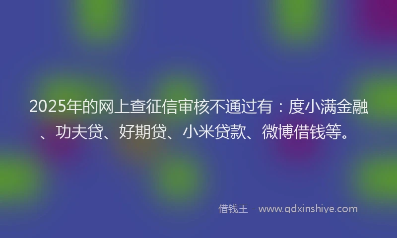 2025年的网上查征信审核不通过有：度小满金融、功夫贷、好期贷、小米贷款、微博借钱等。