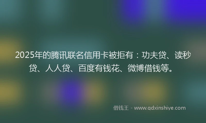 2025年的腾讯联名信用卡被拒有：功夫贷、读秒贷、人人贷、百度有钱花、微博借钱等。