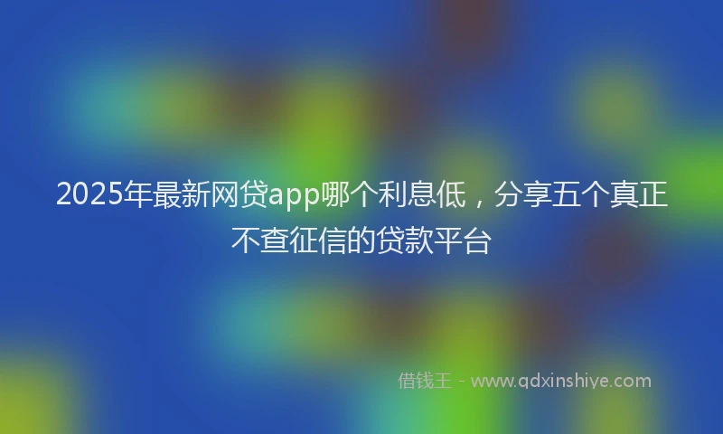 2025年最新网贷app哪个利息低，分享五个真正不查征信的贷款平台