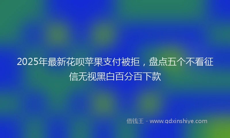 2025年最新花呗苹果支付被拒，盘点五个不看征信无视黑白百分百下款