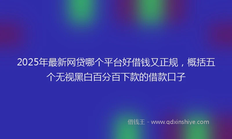 2025年最新网贷哪个平台好借钱又正规，概括五个无视黑白百分百下款的借款口子