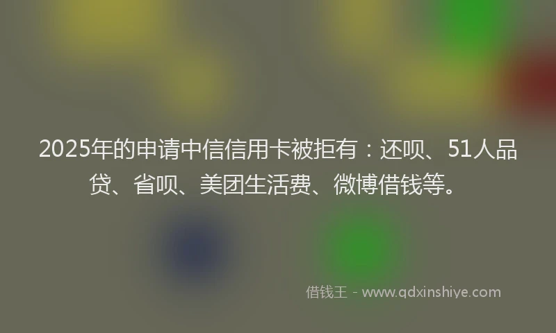2025年的申请中信信用卡被拒有：还呗、51人品贷、省呗、美团生活费、微博借钱等。
