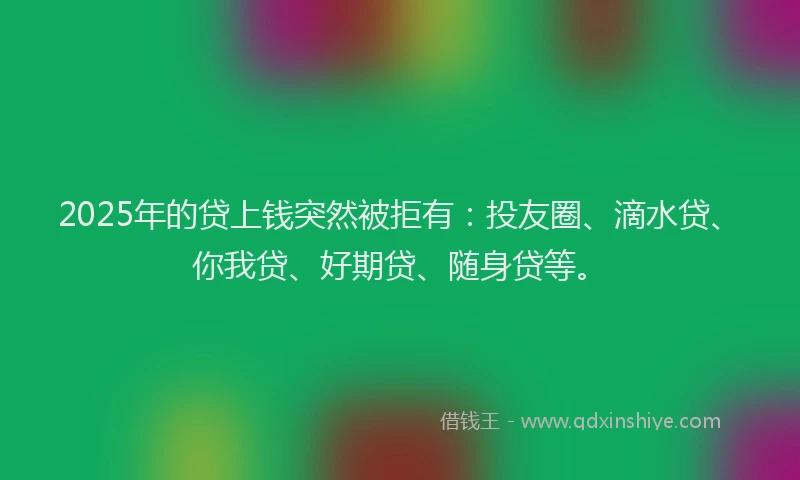 2025年的贷上钱突然被拒有：投友圈、滴水贷、你我贷、好期贷、随身贷等。