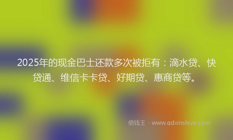 2025年的现金巴士还款多次被拒有：滴水贷、快贷通、维信卡卡贷、好期贷、惠商贷等。