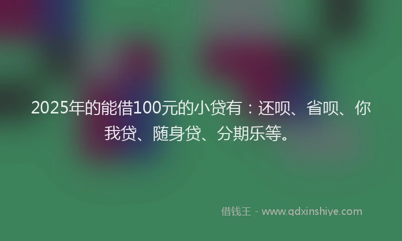 2025年的能借100元的小贷有：还呗、省呗、你我贷、随身贷、分期乐等。