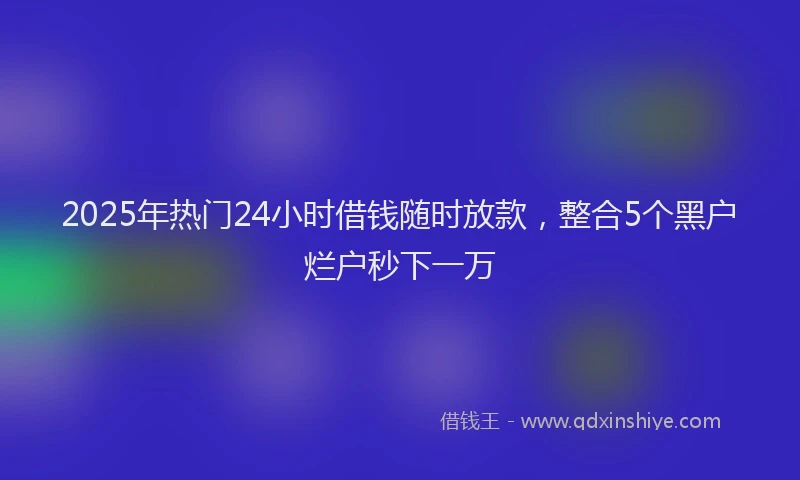 2025年热门24小时借钱随时放款，整合5个黑户烂户秒下一万