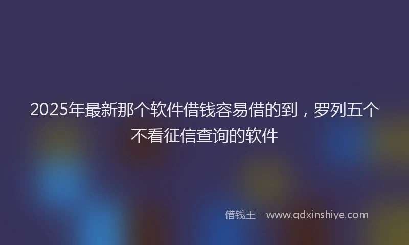 2025年最新那个软件借钱容易借的到，罗列五个不看征信查询的软件