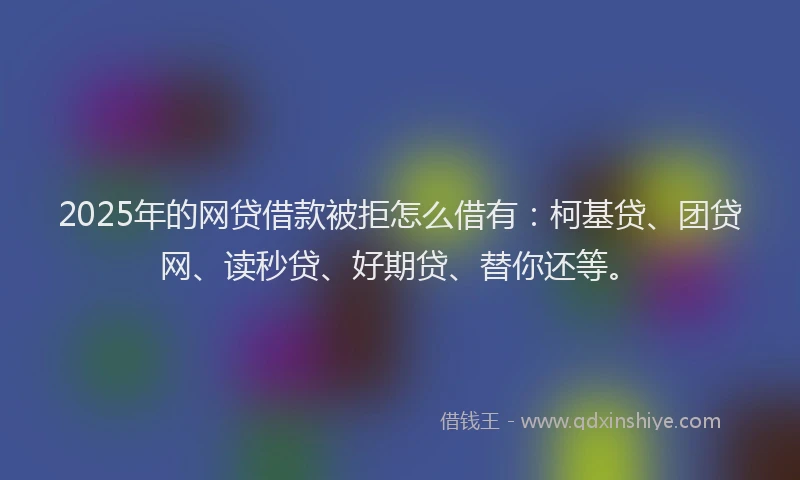 2025年的网贷借款被拒怎么借有：柯基贷、团贷网、读秒贷、好期贷、替你还等。