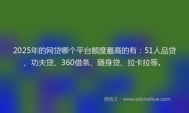 2025年的网贷哪个平台额度最高的有：51人品贷、功夫贷、360借条、随身贷、拉卡拉等。