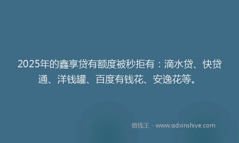 2025年的鑫享贷有额度被秒拒有：滴水贷、快贷通、洋钱罐、百度有钱花、安逸花等。