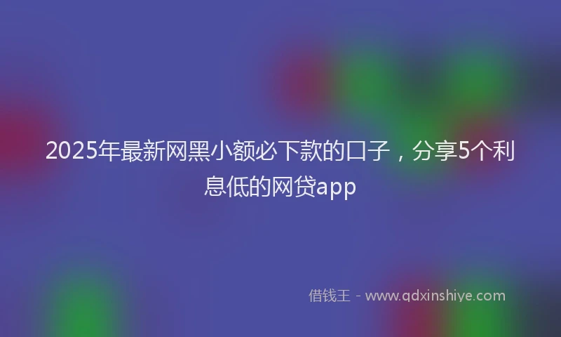 2025年最新网黑小额必下款的口子，分享5个利息低的网贷app
