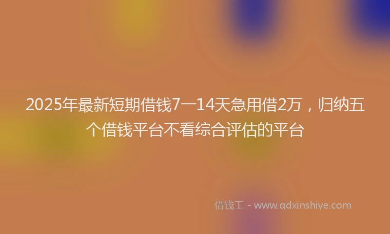 2025年最新短期借钱7一14天急用借2万，归纳五个借钱平台不看综合评估的平台