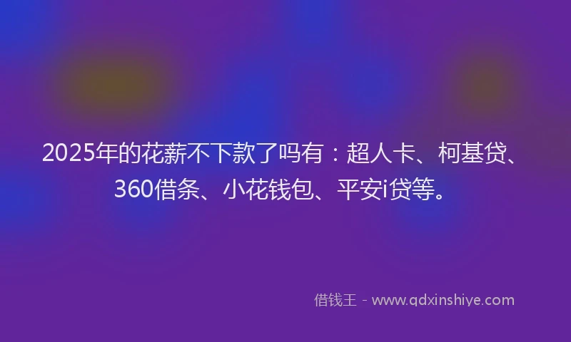 2025年的花薪不下款了吗有：超人卡、柯基贷、360借条、小花钱包、平安i贷等。
