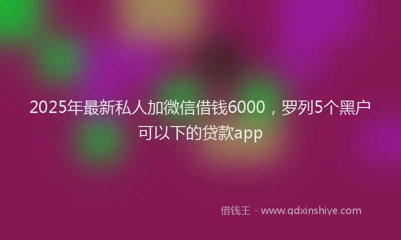 2025年最新私人加微信借钱6000，罗列5个黑户可以下的贷款app