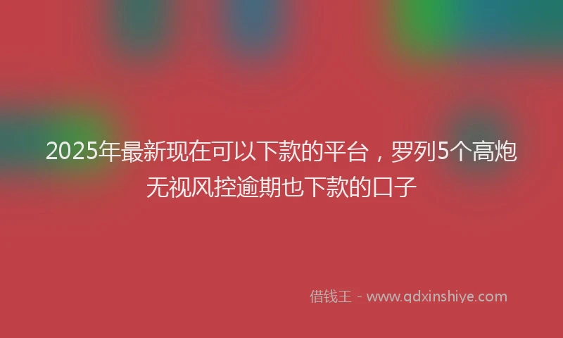2025年最新现在可以下款的平台，罗列5个高炮无视风控逾期也下款的口子