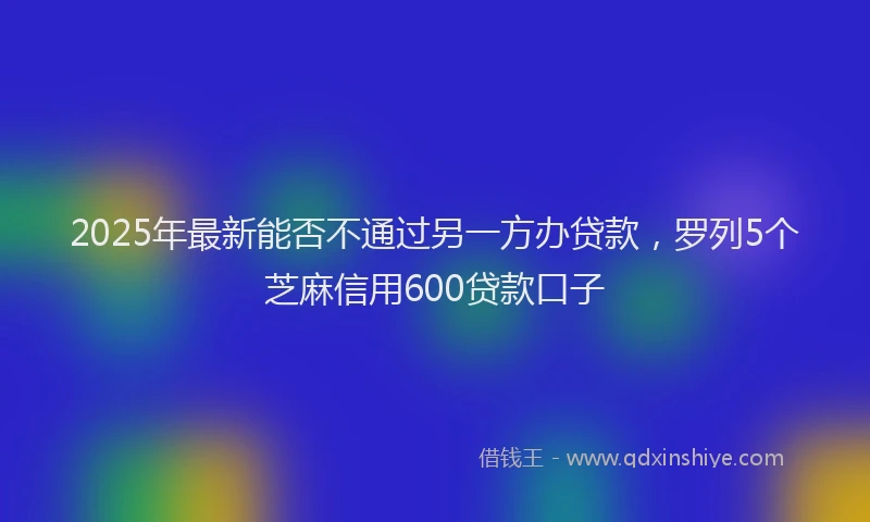 2025年最新能否不通过另一方办贷款，罗列5个芝麻信用600贷款口子