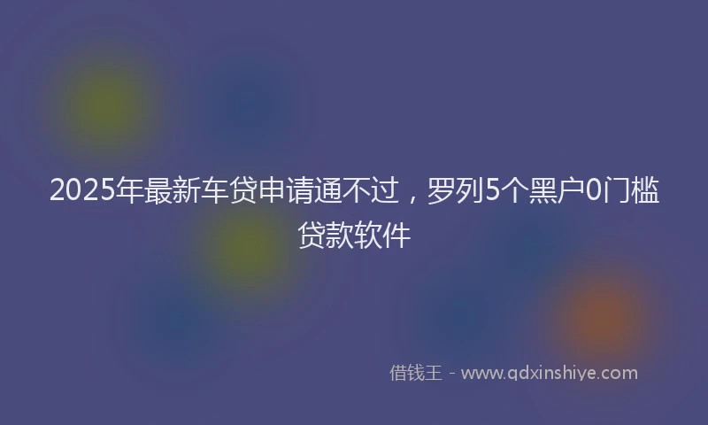 2025年最新车贷申请通不过，罗列5个黑户0门槛贷款软件