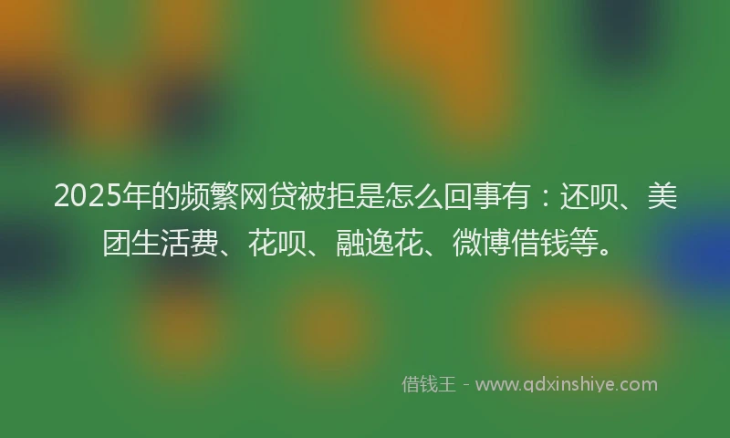 2025年的频繁网贷被拒是怎么回事有：还呗、美团生活费、花呗、融逸花、微博借钱等。