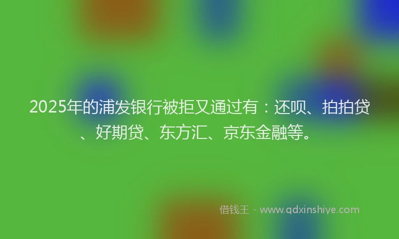 2025年的浦发银行被拒又通过有：还呗、拍拍贷、好期贷、东方汇、京东金融等。