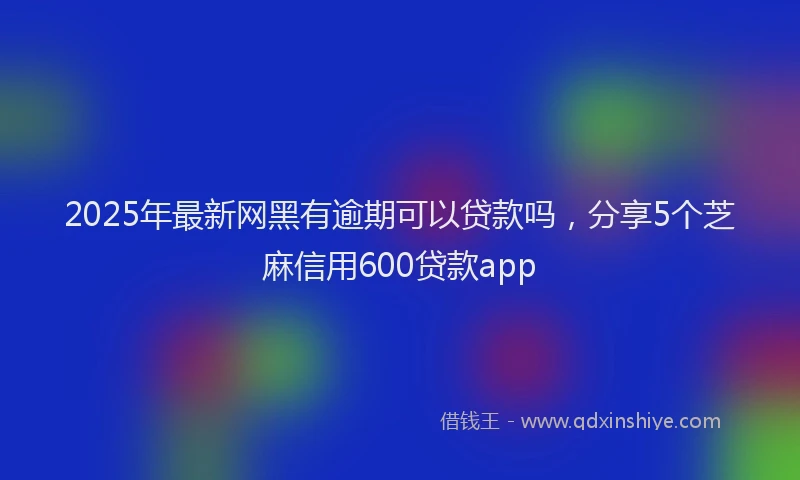 2025年最新网黑有逾期可以贷款吗，分享5个芝麻信用600贷款app