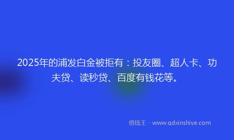 2025年的浦发白金被拒有：投友圈、超人卡、功夫贷、读秒贷、百度有钱花等。