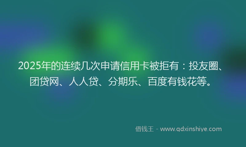 2025年的连续几次申请信用卡被拒有：投友圈、团贷网、人人贷、分期乐、百度有钱花等。