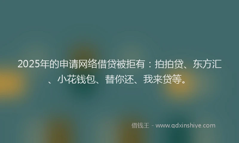 2025年的申请网络借贷被拒有：拍拍贷、东方汇、小花钱包、替你还、我来贷等。