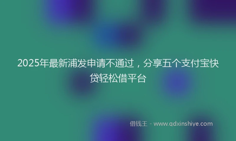 2025年最新浦发申请不通过，分享五个支付宝快贷轻松借平台