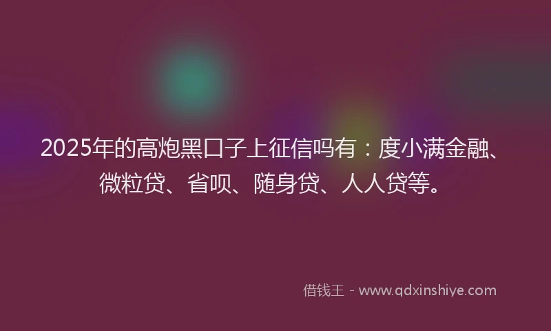 2025年的高炮黑口子上征信吗有：度小满金融、微粒贷、省呗、随身贷、人人贷等。