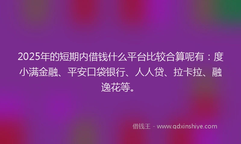 2025年的短期内借钱什么平台比较合算呢有：度小满金融、平安口袋银行、人人贷、拉卡拉、融逸花等。